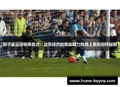 狮子座足球明星盘点:这些球员的星座魅力与场上表现同样耀眼 狮子座足球明星盘点:这些球员的星座魅力与场上表现同样耀眼