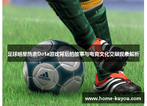 足球明星热衷Dota游戏背后的故事与电竞文化交融现象解析 足球明星热衷Dota游戏背后的故事与电竞文化交融现象解析