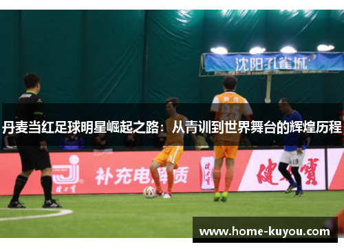 丹麦当红足球明星崛起之路:从青训到世界舞台的辉煌历程 丹麦当红足球明星崛起之路:从青训到世界舞台的辉煌历程