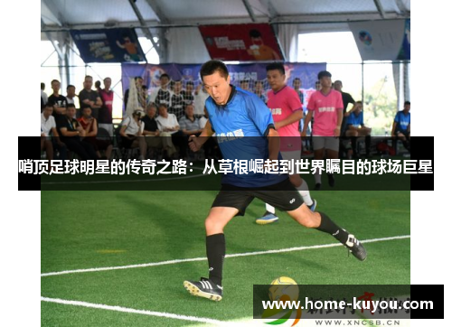 哨顶足球明星的传奇之路:从草根崛起到世界瞩目的球场巨星 哨顶足球明星的传奇之路:从草根崛起到世界瞩目的球场巨星