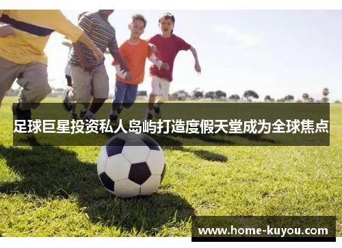 足球巨星投资私人岛屿打造度假天堂成为全球焦点 足球巨星投资私人岛屿打造度假天堂成为全球焦点