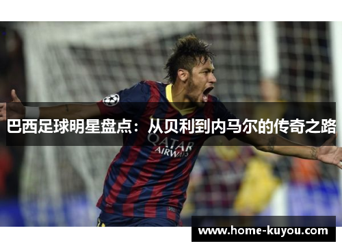 巴西足球明星盘点:从贝利到内马尔的传奇之路 巴西足球明星盘点:从贝利到内马尔的传奇之路