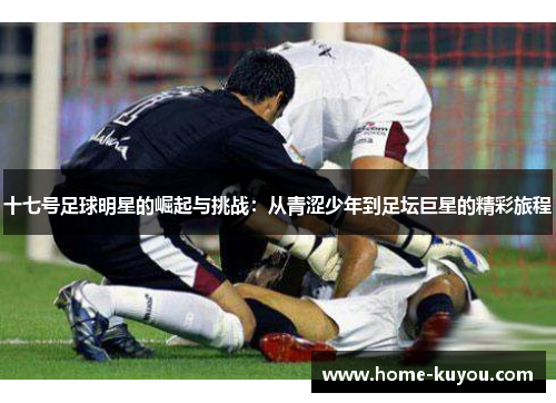 十七号足球明星的崛起与挑战:从青涩少年到足坛巨星的精彩旅程 十七号足球明星的崛起与挑战:从青涩少年到足坛巨星的精彩旅程