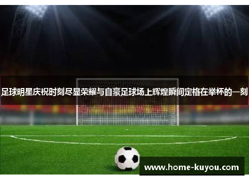 足球明星庆祝时刻尽显荣耀与自豪足球场上辉煌瞬间定格在举杯的一刻 足球明星庆祝时刻尽显荣耀与自豪足球场上辉煌瞬间定格在举杯的一刻