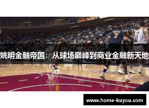姚明金融帝国:从球场巅峰到商业金融新天地 姚明金融帝国:从球场巅峰到商业金融新天地
