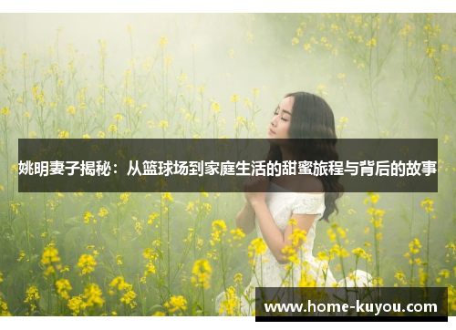 姚明妻子揭秘：从篮球场到家庭生活的甜蜜旅程与背后的故事