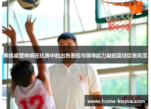 教练盛赞姚明在比赛中的出色表现与领导能力展现篮球巨星风范