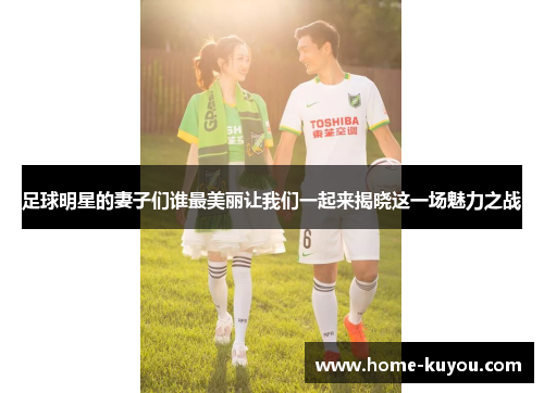 足球明星的妻子们谁最美丽让我们一起来揭晓这一场魅力之战