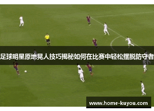 足球明星原地晃人技巧揭秘如何在比赛中轻松摆脱防守者