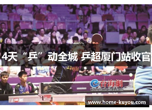 4天“乒”动全城 乒超厦门站收官 4天“乒”动全城 乒超厦门站收官