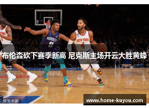 布伦森砍下赛季新高 尼克斯主场开云大胜黄蜂 布伦森砍下赛季新高 尼克斯主场开云大胜黄蜂