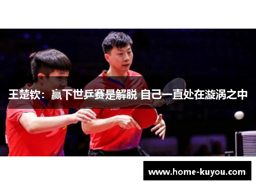 王楚钦:赢下世乒赛是解脱 自己一直处在漩涡之中 王楚钦:赢下世乒赛是解脱 自己一直处在漩涡之中